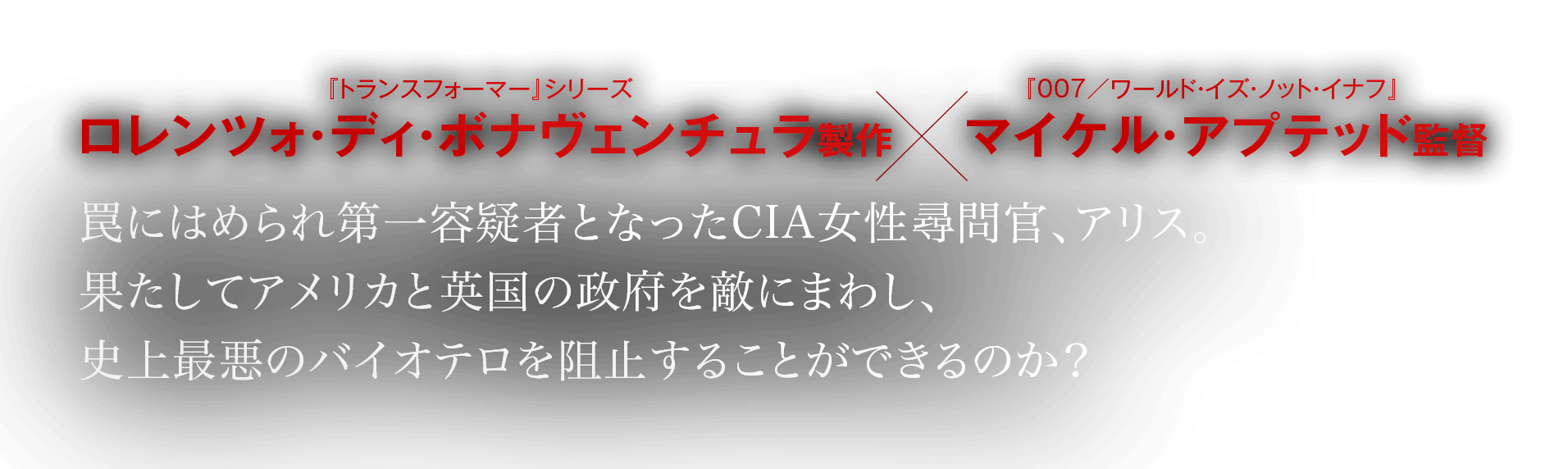 ロレンツォ・ディ・ボナヴェンチュラ製作×マイケル・アプテッド監督。罠にはめられ第一容疑者となったCIA女性尋問官、アリス。果たしてアメリカと英国の政府を敵にまわし、史上最悪のバイオテロを阻止することができるのか？